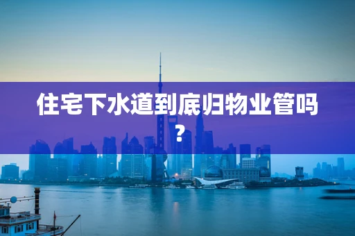 住宅下水道到底归物业管吗？